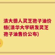 清大德人灵芝孢子油价格(清华大学研发灵芝孢子油售价公布)