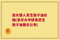 清大德人灵芝孢子油价格(清华大学研发灵芝孢子油售价公布)