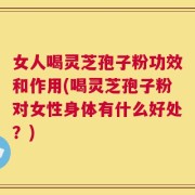 女人喝灵芝孢子粉功效和作用(喝灵芝孢子粉对女性身体有什么好处？)