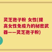 灵芝孢子粉 女性(提高女性免疫力的秘密武器——灵芝孢子粉)