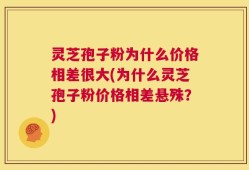 灵芝孢子粉为什么价格相差很大(为什么灵芝孢子粉价格相差悬殊？)