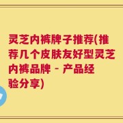 灵芝内裤牌子推荐(推荐几个皮肤友好型灵芝内裤品牌 - 产品经验分享)