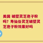 美国 破壁灵芝孢子粉吗？寿仙谷灵芝破壁灵芝孢子粉效果好吗