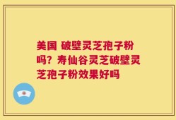 美国 破壁灵芝孢子粉吗？寿仙谷灵芝破壁灵芝孢子粉效果好吗