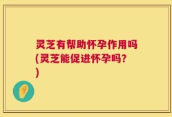灵芝有帮助怀孕作用吗(灵芝能促进怀孕吗？)