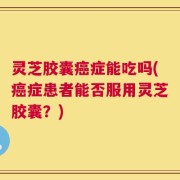 灵芝胶囊癌症能吃吗(癌症患者能否服用灵芝胶囊？)