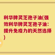利华牌灵芝孢子油(强效利华牌灵芝孢子油：提升免疫力的天然选择)