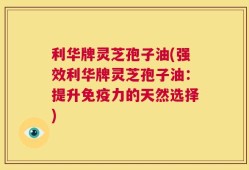 利华牌灵芝孢子油(强效利华牌灵芝孢子油：提升免疫力的天然选择)
