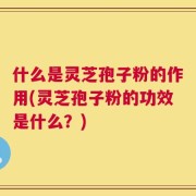 什么是灵芝孢子粉的作用(灵芝孢子粉的功效是什么？)