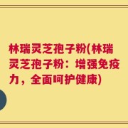林瑞灵芝孢子粉(林瑞灵芝孢子粉：增强免疫力，全面呵护健康)