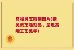 高端灵芝雕刻图片(精美灵芝雕刻品，呈现高端工艺美学)
