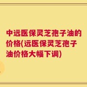 中远医保灵芝孢子油的价格(远医保灵芝孢子油价格大幅下调)