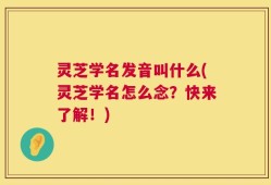 灵芝学名发音叫什么(灵芝学名怎么念？快来了解！)