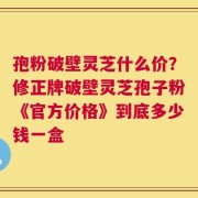 孢粉破壁灵芝什么价？修正牌破壁灵芝孢子粉《官方价格》到底多少钱一盒