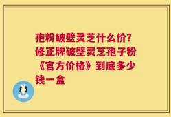 孢粉破壁灵芝什么价？修正牌破壁灵芝孢子粉《官方价格》到底多少钱一盒