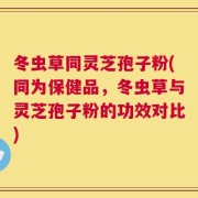 冬虫草同灵芝孢子粉(同为保健品，冬虫草与灵芝孢子粉的功效对比)