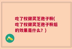 吃了权健灵芝孢子粉(吃了权健灵芝孢子粉后的效果是什么？)