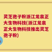 灵芝孢子粉浙江龙泉正大生物科技(浙江龙泉正大生物科技推出灵芝孢子粉)