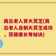 商丘老人背大灵芝(商丘老人自制大灵芝成功，获健康长寿秘诀)