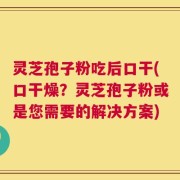 灵芝孢子粉吃后口干(口干燥？灵芝孢子粉或是您需要的解决方案)