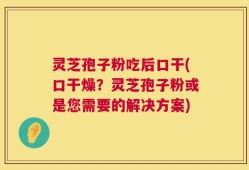 灵芝孢子粉吃后口干(口干燥？灵芝孢子粉或是您需要的解决方案)