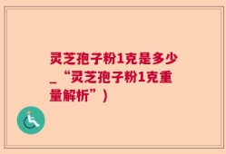 灵芝孢子粉1克是多少_“灵芝孢子粉1克重量解析”)