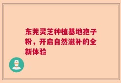 东莞灵芝种植基地孢子粉，开启自然滋补的全新体验
