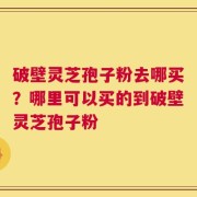 破壁灵芝孢子粉去哪买？哪里可以买的到破壁灵芝孢子粉