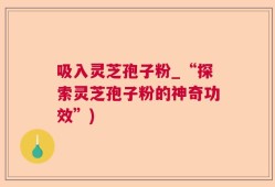 吸入灵芝孢子粉_“探索灵芝孢子粉的神奇功效”)
