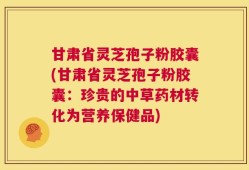 甘肃省灵芝孢子粉胶囊(甘肃省灵芝孢子粉胶囊：珍贵的中草药材转化为营养保健品)