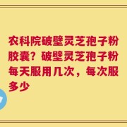 农科院破壁灵芝孢子粉胶囊？破壁灵芝孢子粉每天服用几次，每次服多少