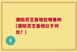 濮阳灵芝基地在哪里啊(濮阳灵芝基地位于何处？)