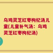 乌鸡灵芝红枣枸杞汤儿童(儿童补气汤：乌鸡灵芝红枣枸杞汤)