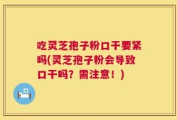 吃灵芝孢子粉口干要紧吗(灵芝孢子粉会导致口干吗？需注意！)