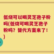 低烧可以喝灵芝孢子粉吗(低烧可喝灵芝孢子粉吗？替代方案来了！)