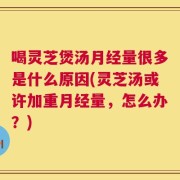 喝灵芝煲汤月经量很多是什么原因(灵芝汤或许加重月经量，怎么办？)