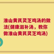 淮山黄芪灵芝鸡汤的做法(健康滋补汤，教你做淮山黄芪灵芝鸡汤)