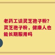 老药工谈灵芝孢子粉？灵芝孢子粉，健康人也能长期服用吗