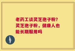 老药工谈灵芝孢子粉？灵芝孢子粉，健康人也能长期服用吗