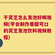 干灵芝怎么发泡好喝视频(学会制作香甜可口的灵芝发泡饮料视频教程)