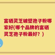 富硒灵芝破壁孢子粉哪家好(哪个品牌的富硒灵芝孢子粉最好？)