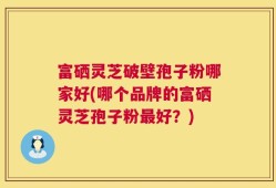 富硒灵芝破壁孢子粉哪家好(哪个品牌的富硒灵芝孢子粉最好？)