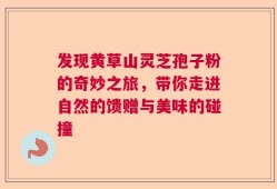 发现黄草山灵芝孢子粉的奇妙之旅，带你走进自然的馈赠与美味的碰撞