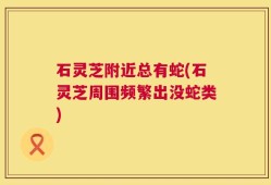 石灵芝附近总有蛇(石灵芝周围频繁出没蛇类)