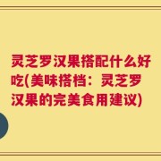 灵芝罗汉果搭配什么好吃(美味搭档：灵芝罗汉果的完美食用建议)