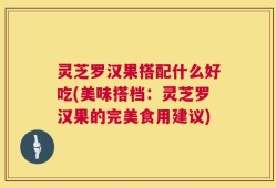 灵芝罗汉果搭配什么好吃(美味搭档：灵芝罗汉果的完美食用建议)