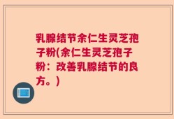 乳腺结节余仁生灵芝孢子粉(余仁生灵芝孢子粉：改善乳腺结节的良方。)