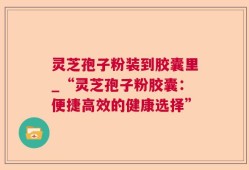 灵芝孢子粉装到胶囊里_“灵芝孢子粉胶囊：便捷高效的健康选择”