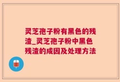 灵芝孢子粉有黑色的残渣_灵芝孢子粉中黑色残渣的成因及处理方法