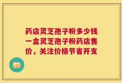 药店灵芝孢子粉多少钱一盒灵芝孢子粉药店售价，关注价格节省开支